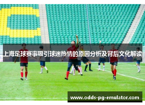 上海足球赛事吸引球迷热情的原因分析及背后文化解读 上海足球赛事吸引球迷热情的原因分析及背后文化解读