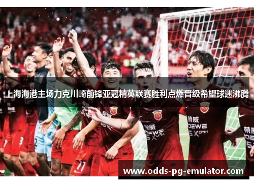 上海海港主场力克川崎前锋亚冠精英联赛胜利点燃晋级希望球迷沸腾