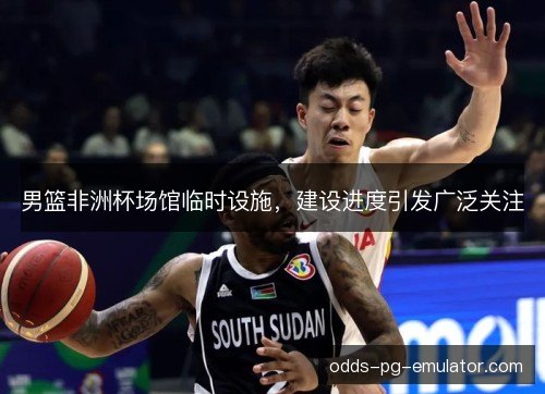 男篮非洲杯场馆临时设施，建设进度引发广泛关注
